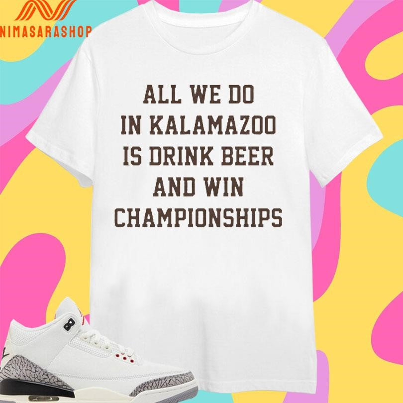 All We Do In Kalamazoo Is Drink Beer And Win Championships Shirts