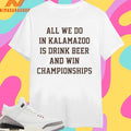All We Do In Kalamazoo Is Drink Beer And Win Championships Shirts