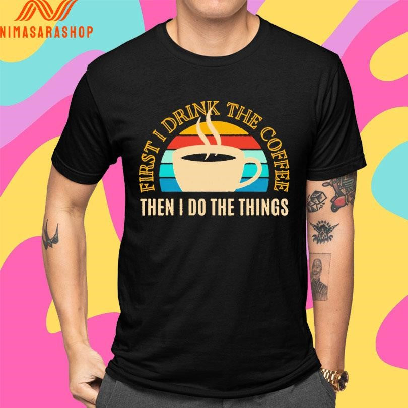 First I Drink The Coffee Then In Do The Things Shirts