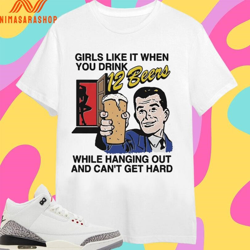 Girls Like It When You Drink 12 Beers While Hanging Out And Can’t Get Hard Shirts
