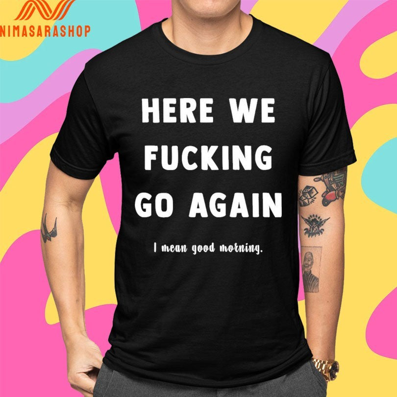 Here We Fucking Go Again I Mean Good Morning Shirts