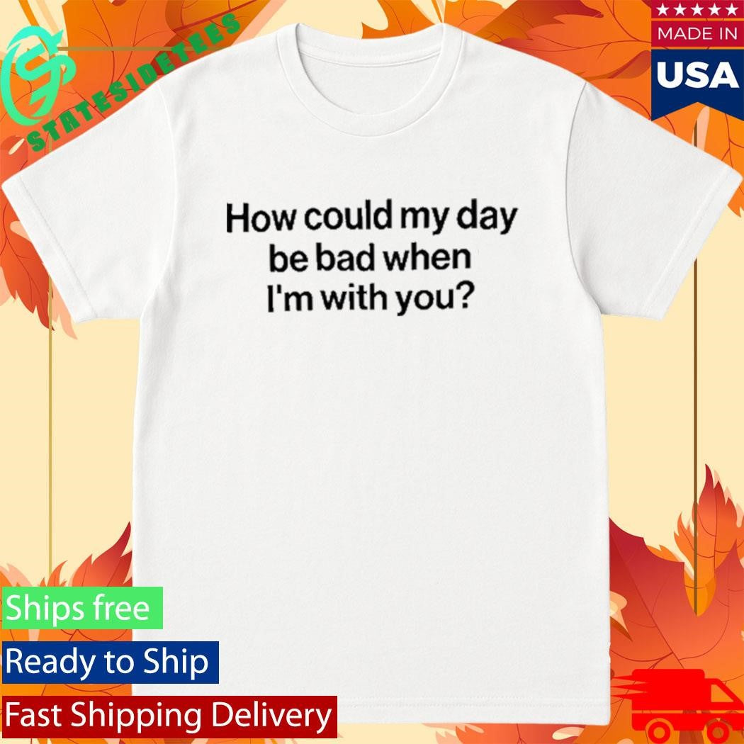 How Could My Day Be Bad When I’m With You Shirt