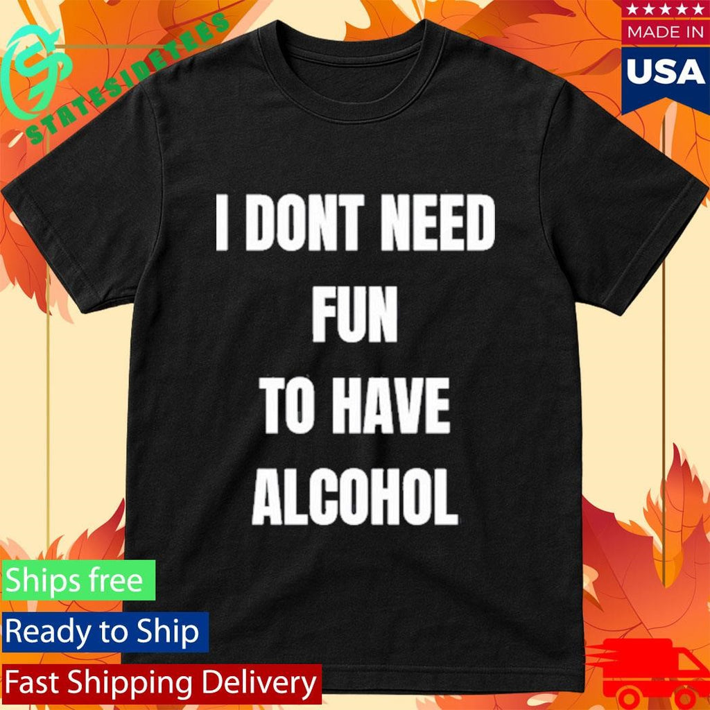 I Don’t Need Fun To Have Alcohol Shirt