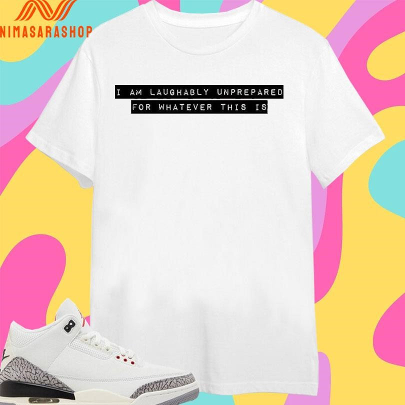 I I Am Laughably Unprepared For Whatever This Is Shirts
