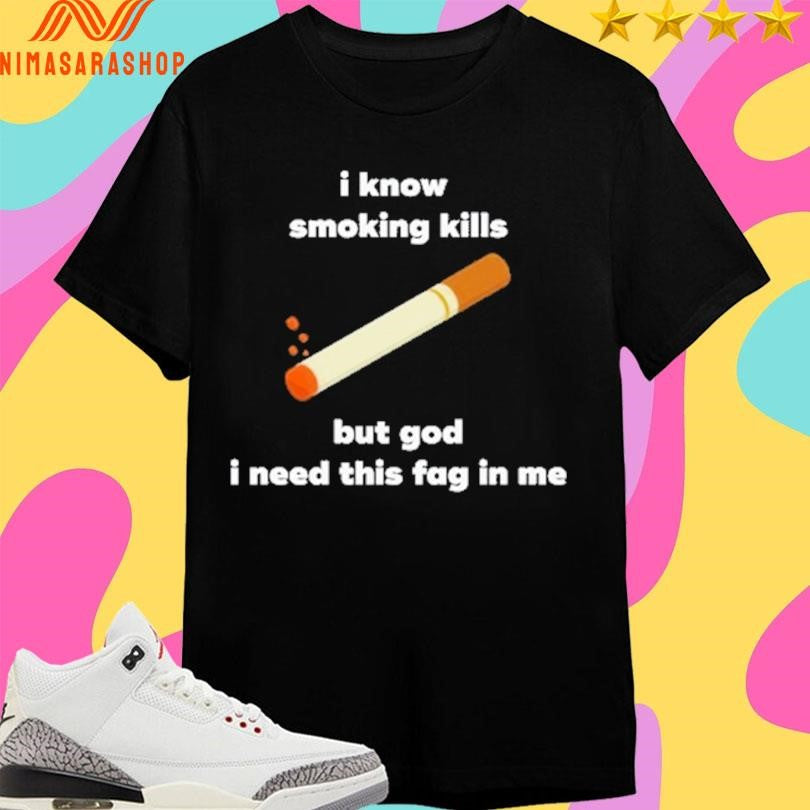 I Know Smoking Kills But God I Need This Fag In Me Shirts