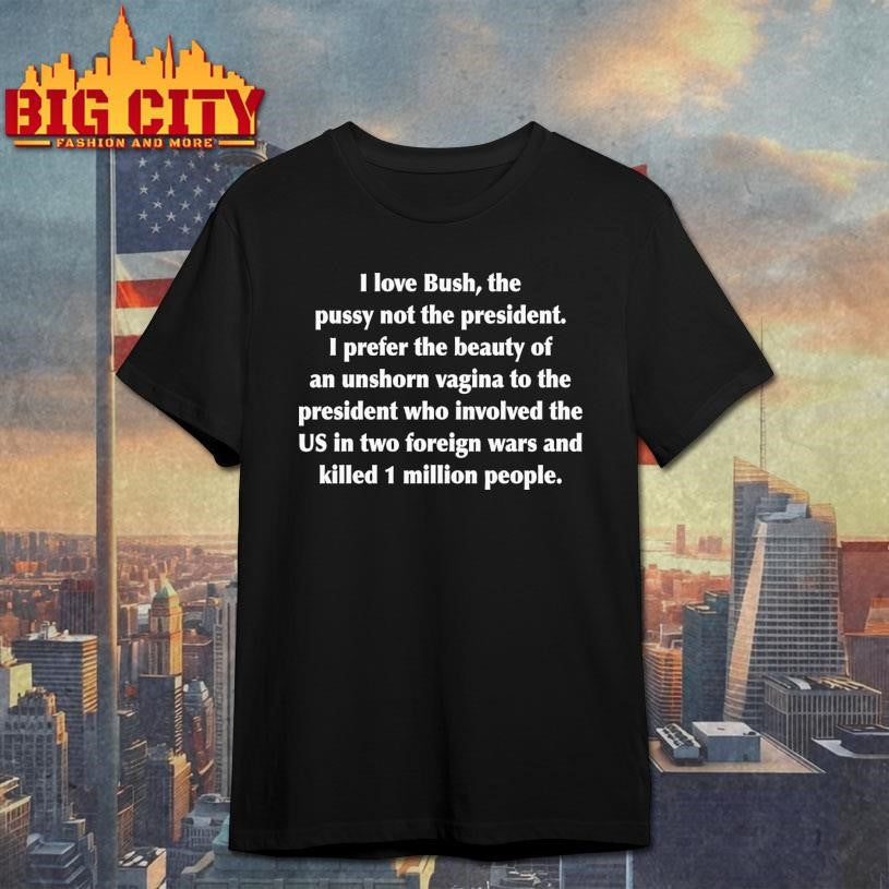 I Love Bush, The Pussy Not The President. I Prefer The Beauty Of An Unshorn Vagina To The President Who Involved The US In Two Foreign Wars And Killed 1 Million People Shirt