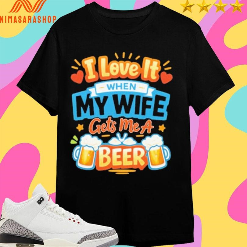 I Love It When My Wife Gets Me A Beer Shirts
