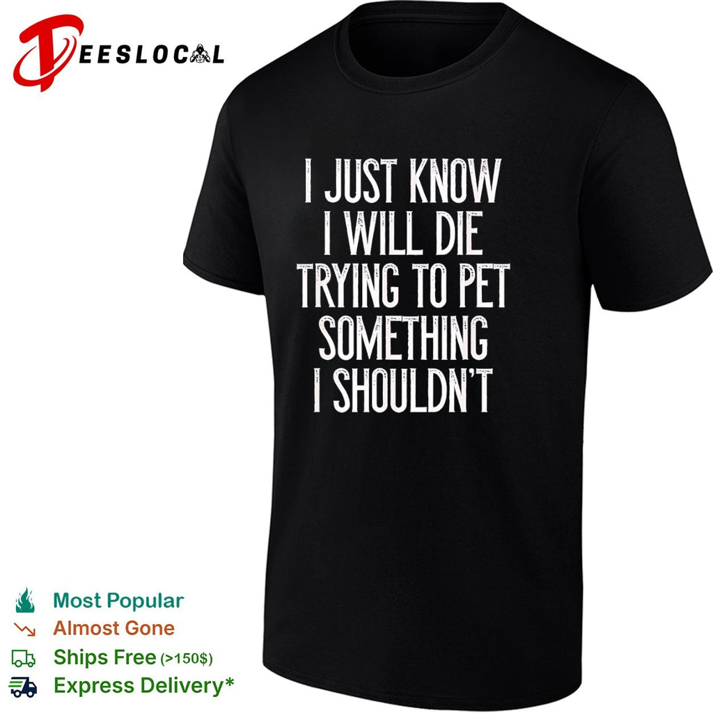 I just know I will die trying to pet something I shouldn’t shirt