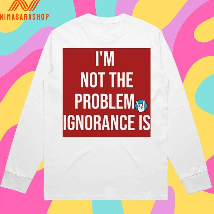 I’m Not The Problem Ignorance Is Shirts