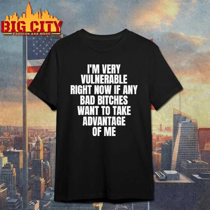 I’m Very Vulnerable Right Now If Any Bad Bitches Want To Take Advantage Of Me Shirt