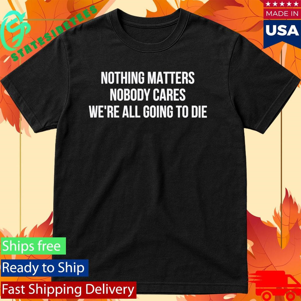 Nothing Matters Nobody Cares We’re All Going To Die Shirt