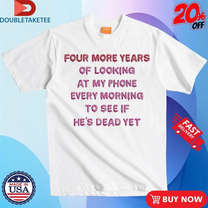Official Four More Years Of Looking At My Phone Every Morning To See If He’s Dead Yet Shirts