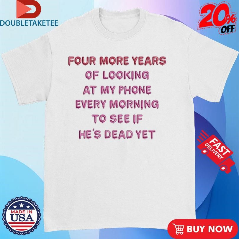 Official Four More Years Of Looking At My Phone Every Morning To See If He’s Dead Yet Shirts