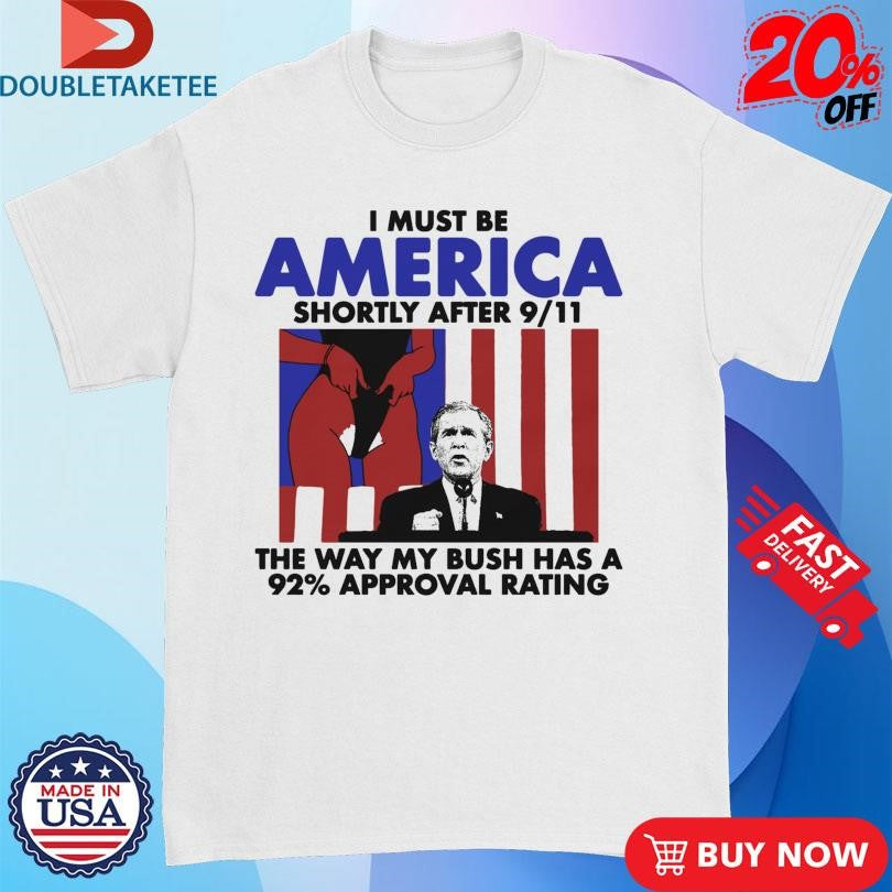 Official I Must Be America Shortly After 9 11 The Way My Bush Has A 92% Approval Rating Shirts