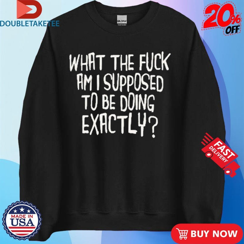 Official What The Fuck Am I Supposed To Be Doing Exactly Shirts