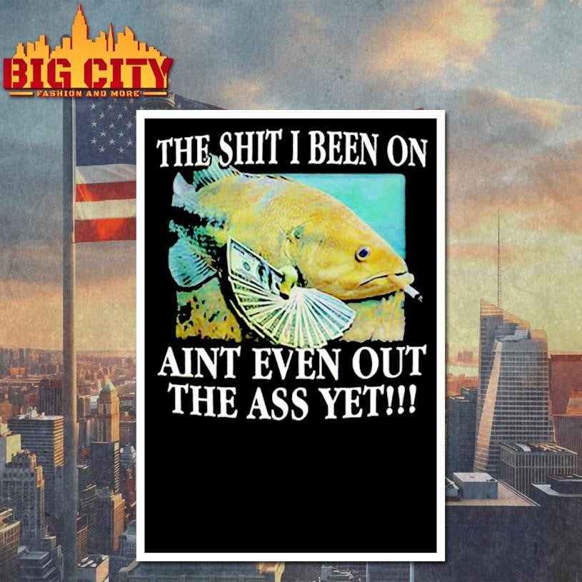 The Shit I Been On Aint Even Out The Ass Yet Shirt