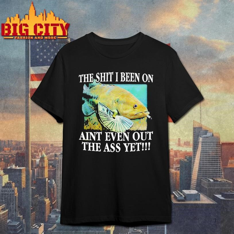 The Shit I Been On Aint Even Out The Ass Yet Shirt