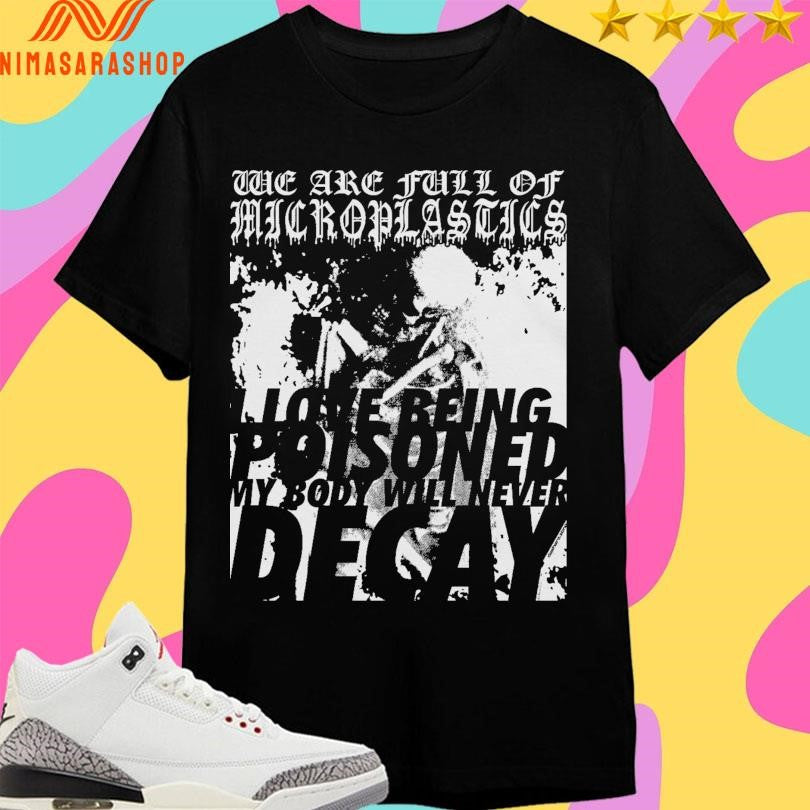 We Are Full Of Microplastics I Love Being Poisoned My Body Will Never Decay Shirts