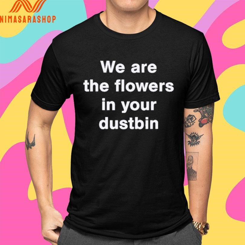 We Are The Flowers In Your Dustbin Shirts