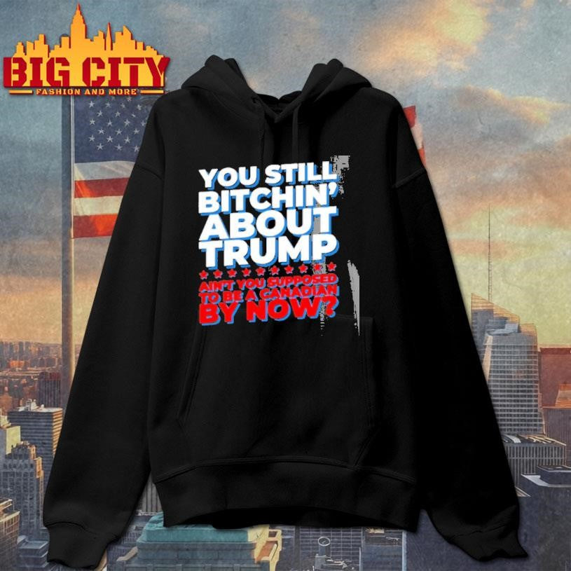 You Still Bitchin About Trump Aint You Supposed To Be A Canadian By Now Shirt