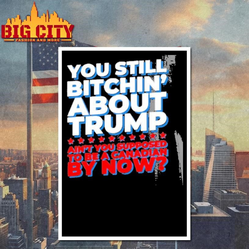 You Still Bitchin About Trump Aint You Supposed To Be A Canadian By Now Shirt