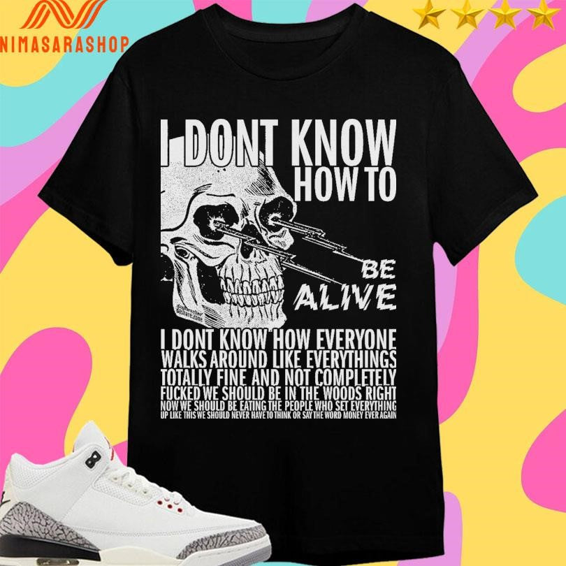 I Dont Know How To Be Alive I Dont Know How Everyone Walks Around Like Everythings Skull Shirts