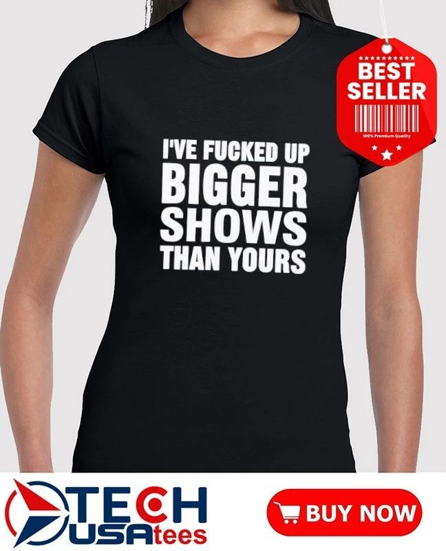 I’ve fcked up bigger shows than yours T-shirt